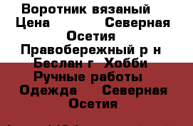 Воротник вязаный  › Цена ­ 1 600 - Северная Осетия, Правобережный р-н, Беслан г. Хобби. Ручные работы » Одежда   . Северная Осетия
